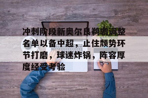 冲刺阶段新奥尔良鹈鹕调整名单以备中超，止住颓势环节打磨，球迷炸锅，阵容厚度经受考验的简单介绍-米兰官网